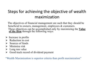 Steps for achieving the objective of wealth
maximization
The objectives of financial management are such that they should be
beneficial to owners, management, employees & customers.
These objectives can be accomplished only by maximizing the Value
of the firm through the following ways:
 Increase in profits
 Reduction in cost
 Sources of funds
 Minimize risk
 Long run value
 Good track record of dividend payment
“Wealth Maximization is superior criteria than profit maximization”
 