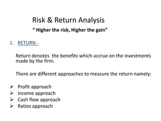 Risk & Return Analysis
“ Higher the risk, Higher the gain”
1. RETURN -
Return denotes the benefits which accrue on the investments
made by the firm.
There are different approaches to measure the return namely:
 Profit approach
 Income approach
 Cash flow approach
 Ratios approach
 