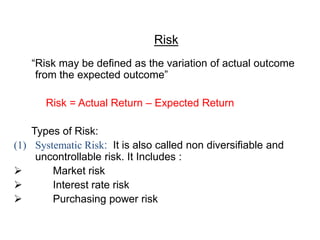 Risk
“Risk may be defined as the variation of actual outcome
from the expected outcome”
Risk = Actual Return – Expected Return
Types of Risk:
(1) Systematic Risk: It is also called non diversifiable and
uncontrollable risk. It Includes :
 Market risk
 Interest rate risk
 Purchasing power risk
 