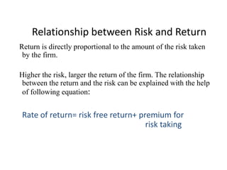 Relationship between Risk and Return
Return is directly proportional to the amount of the risk taken
by the firm.
Higher the risk, larger the return of the firm. The relationship
between the return and the risk can be explained with the help
of following equation:
Rate of return= risk free return+ premium for
risk taking
 