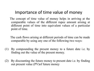 Importance of time value of money
The concept of time value of money helps in arriving at the
comparable values of the different rupee amount arising at
different point of time into equivalent values of a particular
point of time.
The cash flows arising at different periods of time can be made
comparable by using any one of the following two ways:
(1) By compounding the present money to a future date i.e. by
finding out the value of the present money.
(2) By discounting the future money to present date i.e. by finding
out present value (PV)of future money
 