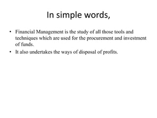 In simple words,
• Financial Management is the study of all those tools and
techniques which are used for the procurement and investment
of funds.
• It also undertakes the ways of disposal of profits.
 