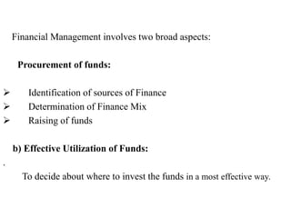 Financial Management involves two broad aspects:
Procurement of funds:
 Identification of sources of Finance
 Determination of Finance Mix
 Raising of funds
b) Effective Utilization of Funds:
.
To decide about where to invest the funds in a most effective way.
 