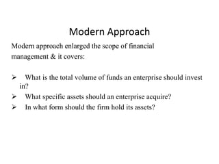 Modern Approach
Modern approach enlarged the scope of financial
management & it covers:
 What is the total volume of funds an enterprise should invest
in?
 What specific assets should an enterprise acquire?
 In what form should the firm hold its assets?
 