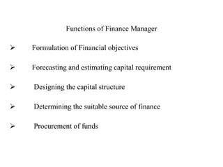 Functions of Finance Manager
 Formulation of Financial objectives
 Forecasting and estimating capital requirement
 Designing the capital structure
 Determining the suitable source of finance
 Procurement of funds
 