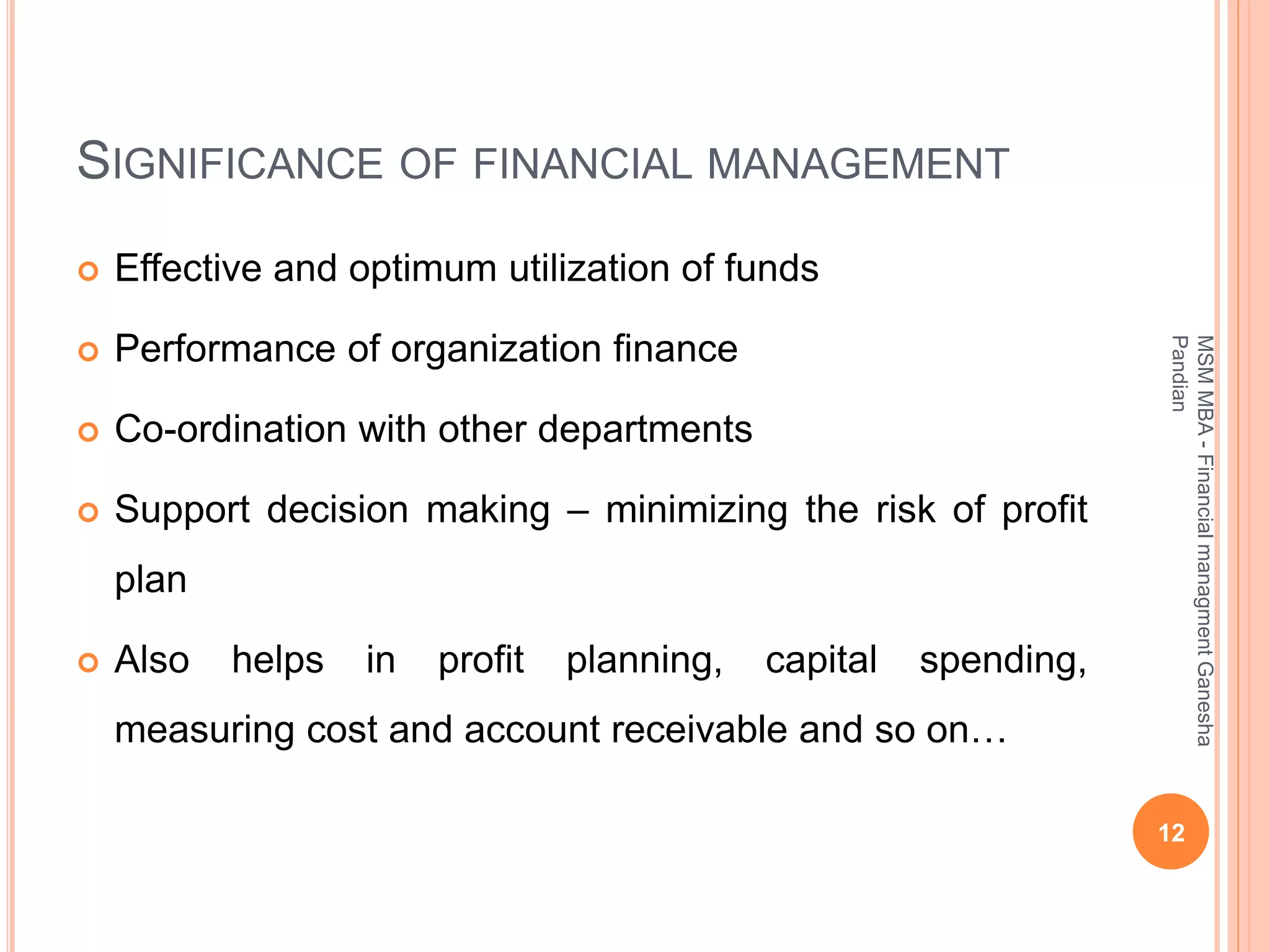 SIGNIFICANCE OF FINANCIAL MANAGEMENT
 Effective and optimum utilization of funds
 Performance of organization finance
 Co-ordination with other departments
 Support decision making – minimizing the risk of profit
plan
 Also helps in profit planning, capital spending,
measuring cost and account receivable and so on…
12
MSMMBA-FinancialmanagmentGanesha
Pandian
 