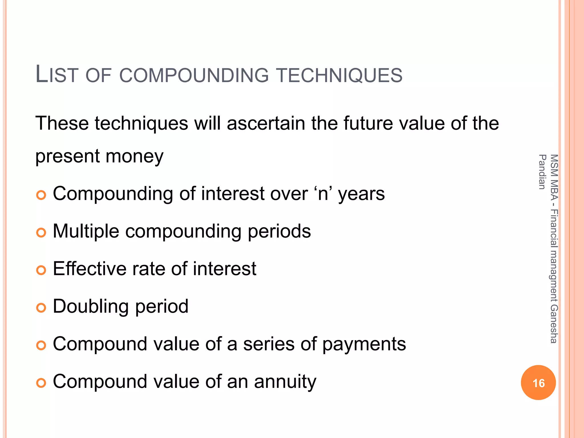 LIST OF COMPOUNDING TECHNIQUES
These techniques will ascertain the future value of the
present money
 Compounding of interest over ‘n’ years
 Multiple compounding periods
 Effective rate of interest
 Doubling period
 Compound value of a series of payments
 Compound value of an annuity 16
MSMMBA-FinancialmanagmentGanesha
Pandian
 