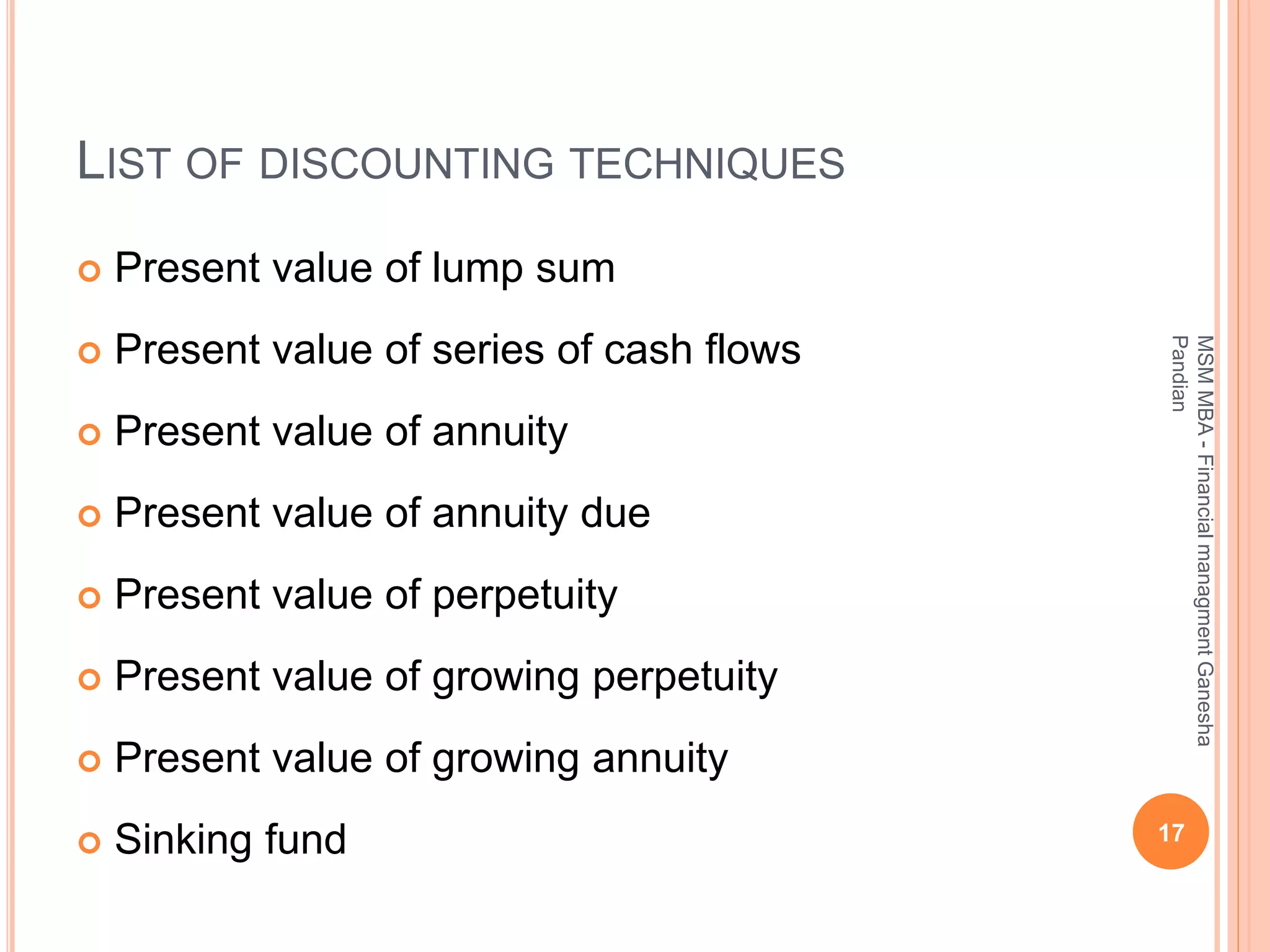 LIST OF DISCOUNTING TECHNIQUES
 Present value of lump sum
 Present value of series of cash flows
 Present value of annuity
 Present value of annuity due
 Present value of perpetuity
 Present value of growing perpetuity
 Present value of growing annuity
 Sinking fund 17
MSMMBA-FinancialmanagmentGanesha
Pandian
 