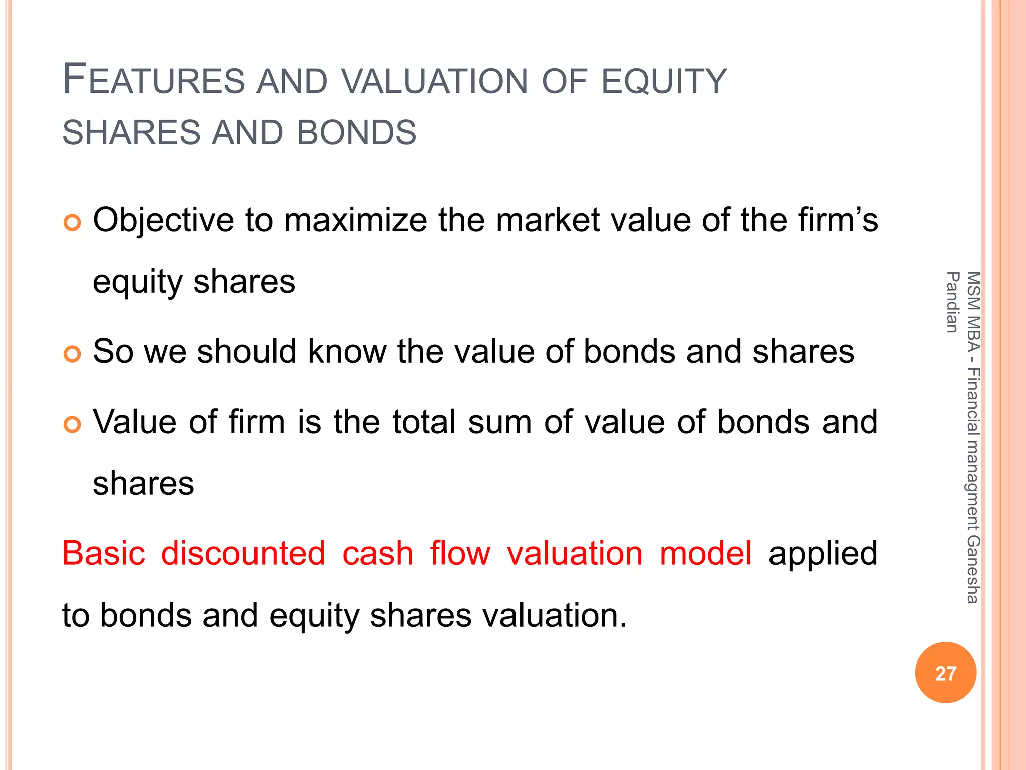FEATURES AND VALUATION OF EQUITY
SHARES AND BONDS
 Objective to maximize the market value of the firm’s
equity shares
 So we should know the value of bonds and shares
 Value of firm is the total sum of value of bonds and
shares
Basic discounted cash flow valuation model applied
to bonds and equity shares valuation.
27
MSMMBA-FinancialmanagmentGanesha
Pandian
 