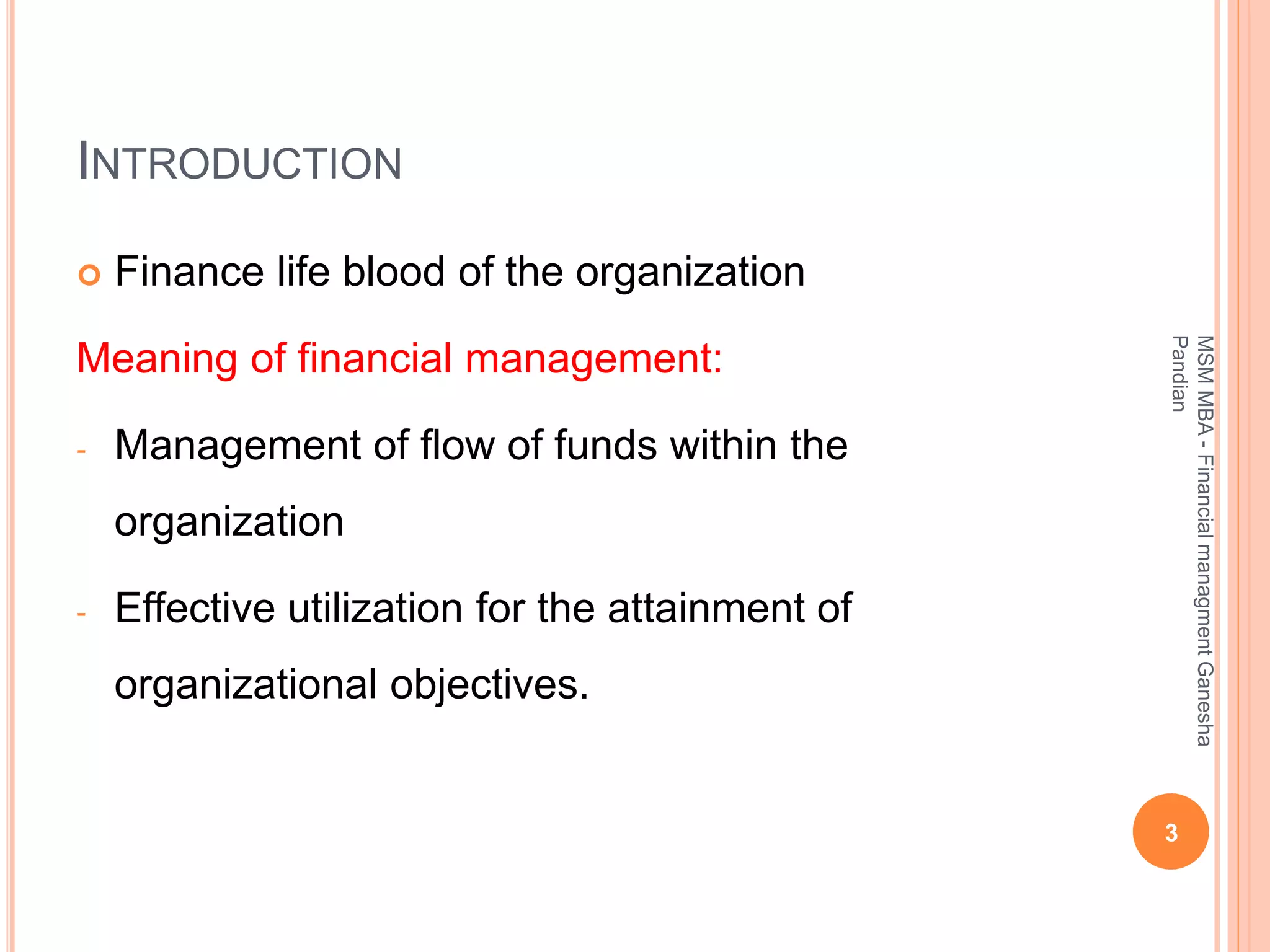 INTRODUCTION
 Finance life blood of the organization
Meaning of financial management:
- Management of flow of funds within the
organization
- Effective utilization for the attainment of
organizational objectives.
3
MSMMBA-FinancialmanagmentGanesha
Pandian
 
