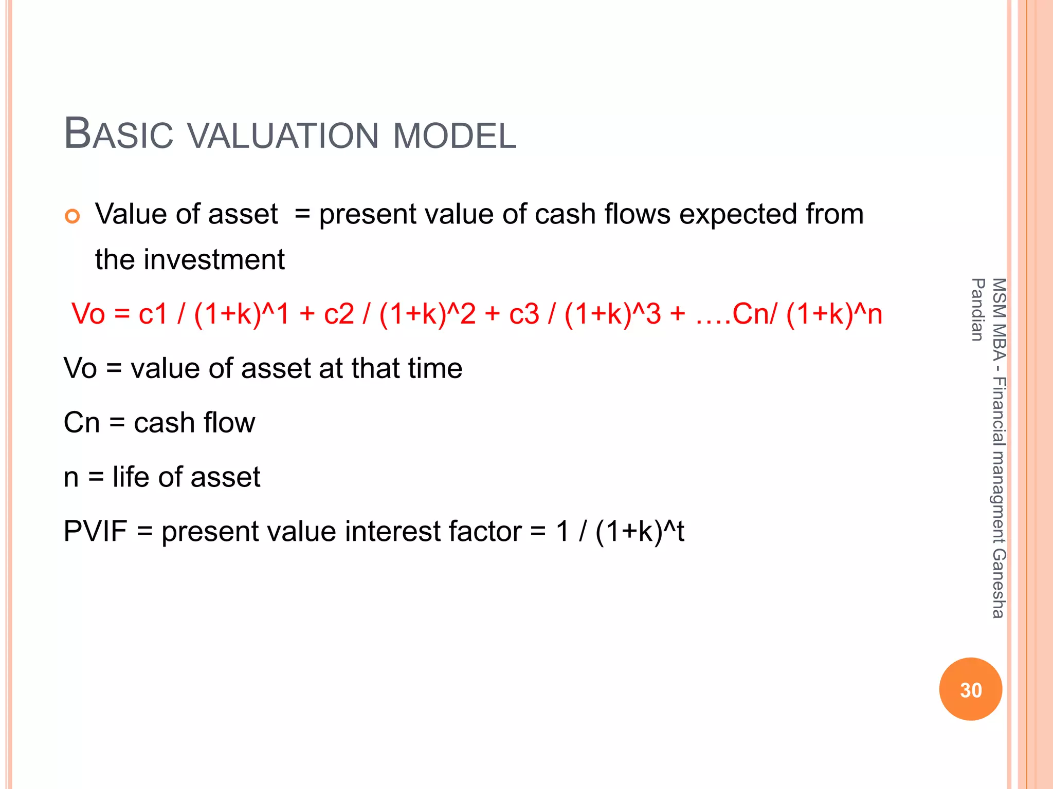 BASIC VALUATION MODEL
 Value of asset = present value of cash flows expected from
the investment
Vo = c1 / (1+k)^1 + c2 / (1+k)^2 + c3 / (1+k)^3 + ….Cn/ (1+k)^n
Vo = value of asset at that time
Cn = cash flow
n = life of asset
PVIF = present value interest factor = 1 / (1+k)^t
30
MSMMBA-FinancialmanagmentGanesha
Pandian
 