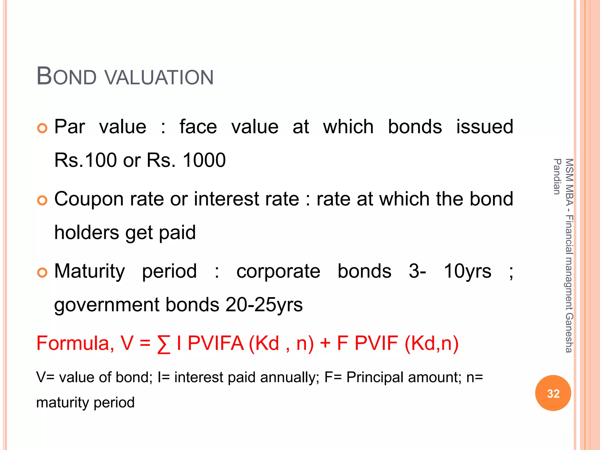 BOND VALUATION
 Par value : face value at which bonds issued
Rs.100 or Rs. 1000
 Coupon rate or interest rate : rate at which the bond
holders get paid
 Maturity period : corporate bonds 3- 10yrs ;
government bonds 20-25yrs
Formula, V = ∑ I PVIFA (Kd , n) + F PVIF (Kd,n)
V= value of bond; I= interest paid annually; F= Principal amount; n=
maturity period
32
MSMMBA-FinancialmanagmentGanesha
Pandian
 