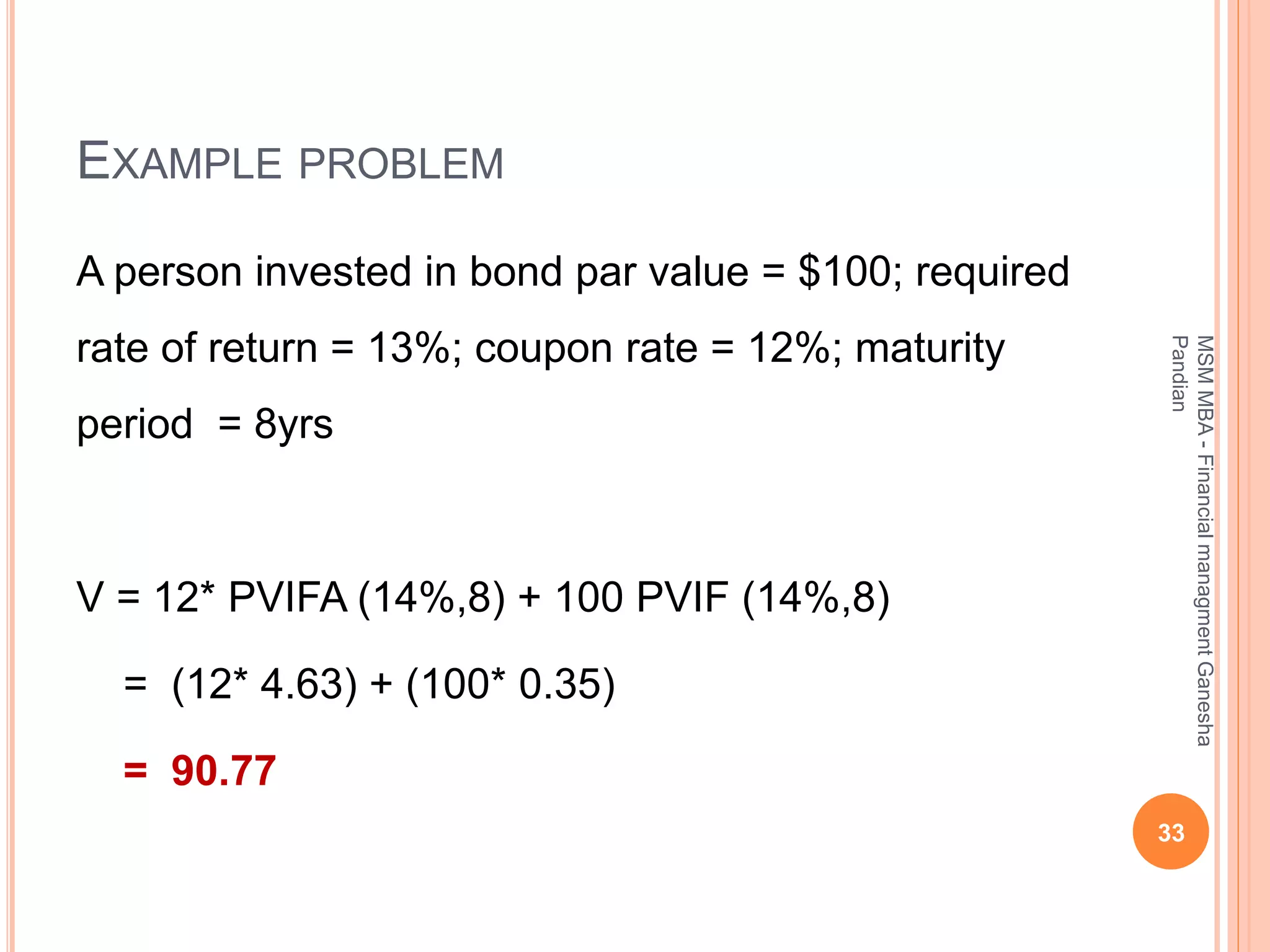EXAMPLE PROBLEM
A person invested in bond par value = $100; required
rate of return = 13%; coupon rate = 12%; maturity
period = 8yrs
V = 12* PVIFA (14%,8) + 100 PVIF (14%,8)
= (12* 4.63) + (100* 0.35)
= 90.77
33
MSMMBA-FinancialmanagmentGanesha
Pandian
 