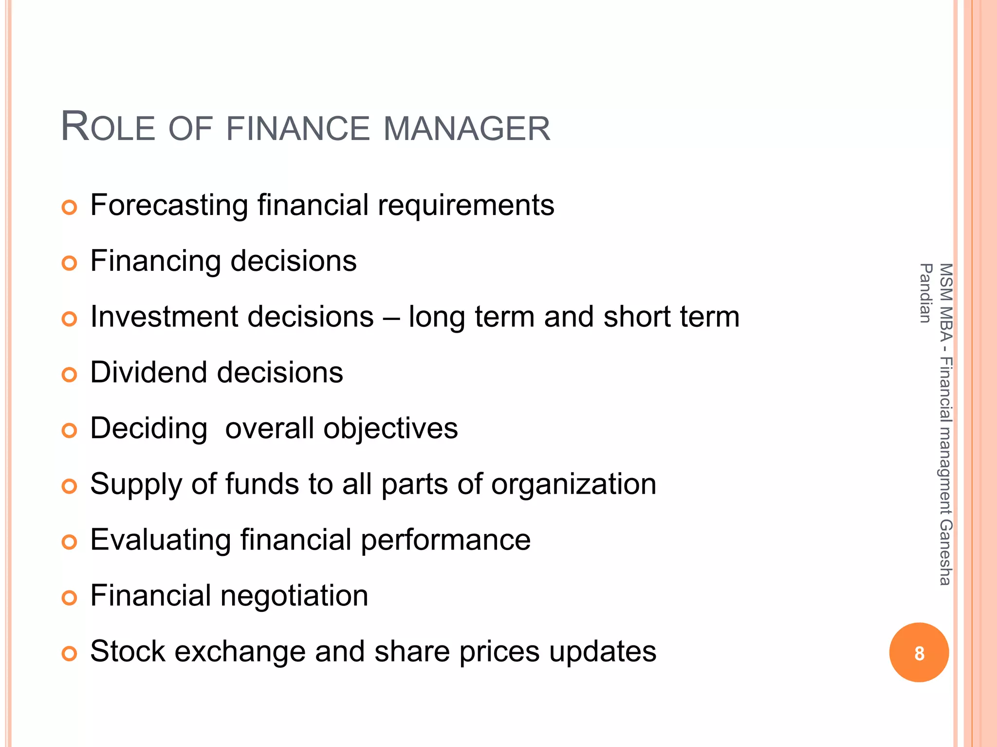 ROLE OF FINANCE MANAGER
 Forecasting financial requirements
 Financing decisions
 Investment decisions – long term and short term
 Dividend decisions
 Deciding overall objectives
 Supply of funds to all parts of organization
 Evaluating financial performance
 Financial negotiation
 Stock exchange and share prices updates 8
MSMMBA-FinancialmanagmentGanesha
Pandian
 