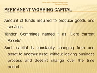 PERMANENT WORKING CAPITAL
Amount of funds required to produce goods and
services
Tandon Committee named it as “Core current
Assets”
Such capital is constantly changing from one
asset to another asset without leaving business
process and doesn't change over the time
period.
MSM MBA Financial Management -
Ganesha Pandian
11
 