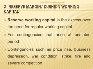 2. RESERVE MARGIN/ CUSHION WORKING
CAPITAL
 Reserve working capital is the excess over
the need for regular working capital
 For contingencies that arise at unstated
period
 Contingencies such as price rise, business
depression, war condition, strike, fire and
severe competition
MSM MBA Financial Management -
Ganesha Pandian
13
 