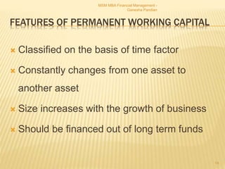 FEATURES OF PERMANENT WORKING CAPITAL
 Classified on the basis of time factor
 Constantly changes from one asset to
another asset
 Size increases with the growth of business
 Should be financed out of long term funds
MSM MBA Financial Management -
Ganesha Pandian
14
 