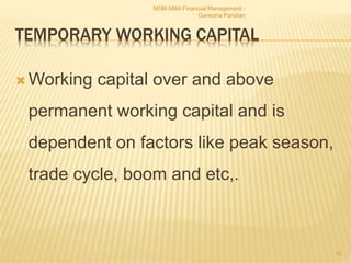 TEMPORARY WORKING CAPITAL
 Working capital over and above
permanent working capital and is
dependent on factors like peak season,
trade cycle, boom and etc,.
MSM MBA Financial Management -
Ganesha Pandian
15
 