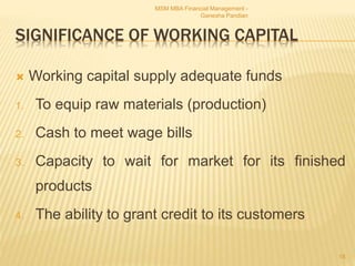 SIGNIFICANCE OF WORKING CAPITAL
 Working capital supply adequate funds
1. To equip raw materials (production)
2. Cash to meet wage bills
3. Capacity to wait for market for its finished
products
4. The ability to grant credit to its customers
MSM MBA Financial Management -
Ganesha Pandian
18
 