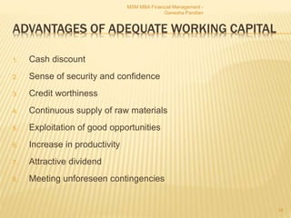 ADVANTAGES OF ADEQUATE WORKING CAPITAL
1. Cash discount
2. Sense of security and confidence
3. Credit worthiness
4. Continuous supply of raw materials
5. Exploitation of good opportunities
6. Increase in productivity
7. Attractive dividend
8. Meeting unforeseen contingencies
MSM MBA Financial Management -
Ganesha Pandian
19
 