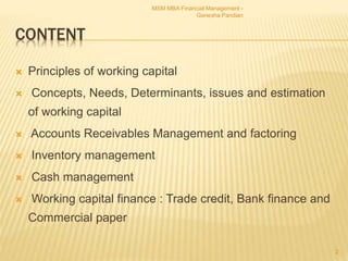 CONTENT
 Principles of working capital
 Concepts, Needs, Determinants, issues and estimation
of working capital
 Accounts Receivables Management and factoring
 Inventory management
 Cash management
 Working capital finance : Trade credit, Bank finance and
Commercial paper
2
MSM MBA Financial Management -
Ganesha Pandian
 