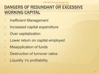 DANGERS OF REDUNDANT OR EXCESSIVE
WORKING CAPITAL
1. Inefficient Management
2. Increased capital expenditure
3. Over capitalization
4. Lower return on capital employed
5. Misapplication of funds
6. Destruction of turnover ratios
7. Liquidity Vs profitability
MSM MBA Financial Management -
Ganesha Pandian
20
 
