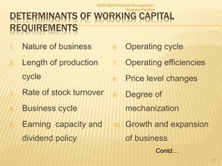 DETERMINANTS OF WORKING CAPITAL
REQUIREMENTS
1. Nature of business
2. Length of production
cycle
3. Rate of stock turnover
4. Business cycle
5. Earning capacity and
dividend policy
6. Operating cycle
7. Operating efficiencies
8. Price level changes
9. Degree of
mechanization
10. Growth and expansion
of business
MSM MBA Financial Management -
Ganesha Pandian
21
Contd…
 