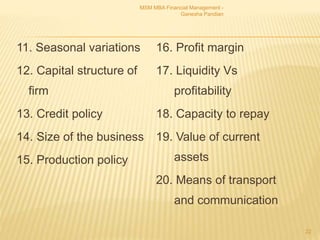 11. Seasonal variations
12. Capital structure of
firm
13. Credit policy
14. Size of the business
15. Production policy
16. Profit margin
17. Liquidity Vs
profitability
18. Capacity to repay
19. Value of current
assets
20. Means of transport
and communication
MSM MBA Financial Management -
Ganesha Pandian
22
 