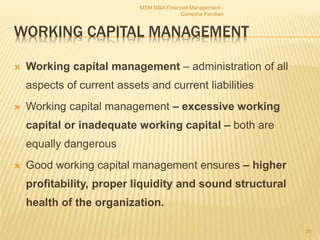 WORKING CAPITAL MANAGEMENT
 Working capital management – administration of all
aspects of current assets and current liabilities
 Working capital management – excessive working
capital or inadequate working capital – both are
equally dangerous
 Good working capital management ensures – higher
profitability, proper liquidity and sound structural
health of the organization.
MSM MBA Financial Management -
Ganesha Pandian
23
 