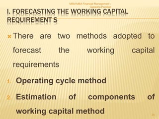 I. FORECASTING THE WORKING CAPITAL
REQUIREMENT S
 There are two methods adopted to
forecast the working capital
requirements
1. Operating cycle method
2. Estimation of components of
working capital method
MSM MBA Financial Management -
Ganesha Pandian
25
 