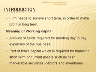 INTRODUCTION
 Firm needs to survive short term, in order to make
profit in long term.
Meaning of Working capital:
 Amount of funds required for meeting day to day
expenses of the business.
 Part of firm’s capital which is required for financing
short term or current assets such as cash,
marketable securities, debtors and inventories
MSM MBA Financial Management -
Ganesha Pandian
3
 