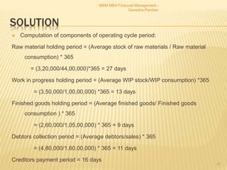SOLUTION
 Computation of components of operating cycle period:
Raw material holding period = (Average stock of raw materials / Raw material
consumption) * 365
= (3,20,000/44,00,000)*365 = 27 days
Work in progress holding period = (Average WIP stock/WIP consumption) *365
= (3,50,000/1,00,00,000) *365 = 13 days
Finished goods holding period = (Average finished goods/ Finished goods
consumption ) * 365
= (2,60,000/1,05,00,000) * 365 = 9 days
Debtors collection period = (Average debtors/sales) * 365
= (4,80,000/1,60,00,000) * 365 = 11 days
Creditors payment period = 16 days
MSM MBA Financial Management -
Ganesha Pandian
31
 