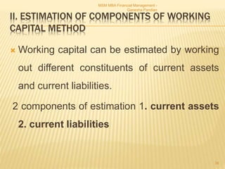 II. ESTIMATION OF COMPONENTS OF WORKING
CAPITAL METHOD
 Working capital can be estimated by working
out different constituents of current assets
and current liabilities.
2 components of estimation 1. current assets
2. current liabilities
MSM MBA Financial Management -
Ganesha Pandian
34
 