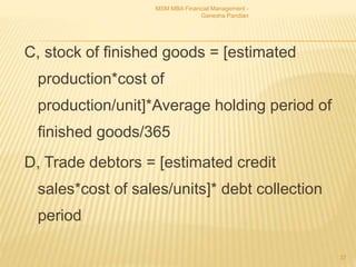 C, stock of finished goods = [estimated
production*cost of
production/unit]*Average holding period of
finished goods/365
D, Trade debtors = [estimated credit
sales*cost of sales/units]* debt collection
period
MSM MBA Financial Management -
Ganesha Pandian
37
 