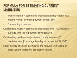 FORMULA FOR ESTIMATING CURRENT
LIABILITIES
a. Trade creditors = [estimated production (units)* cost of raw
material/ unit] * average payment period/ 365
b. Outstanding expenses:
Outstanding wages = [estimated production(units) * Direct labor] *
average time lag in payment of wages/365
Outstanding overheads = [estimated production (units)*
overheads/unit] * average time lag of payment of OH/365
Note: In case of selling overheads, the relevant item would be
sales volume instead of production volume
MSM MBA Financial Management -
Ganesha Pandian
38
 