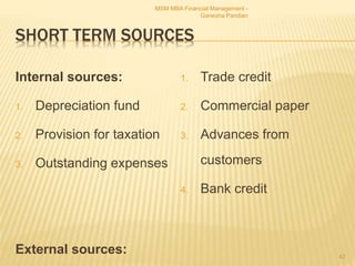 SHORT TERM SOURCES
Internal sources:
1. Depreciation fund
2. Provision for taxation
3. Outstanding expenses
External sources:
1. Trade credit
2. Commercial paper
3. Advances from
customers
4. Bank credit
MSM MBA Financial Management -
Ganesha Pandian
42
 