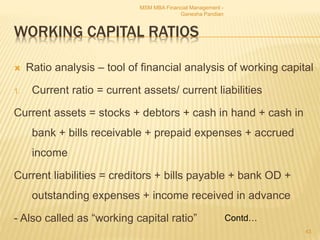 WORKING CAPITAL RATIOS
 Ratio analysis – tool of financial analysis of working capital
1. Current ratio = current assets/ current liabilities
Current assets = stocks + debtors + cash in hand + cash in
bank + bills receivable + prepaid expenses + accrued
income
Current liabilities = creditors + bills payable + bank OD +
outstanding expenses + income received in advance
- Also called as “working capital ratio”
MSM MBA Financial Management -
Ganesha Pandian
43
Contd…
 