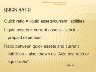 QUICK RATIO
Quick ratio = liquid assets/current liabilities
Liquid assets = current assets – stock –
prepaid expenses
Ratio between quick assets and current
liabilities – also known as “Acid test ratio or
liquid ratio”
MSM MBA Financial Management -
Ganesha Pandian
44
Contd…
 