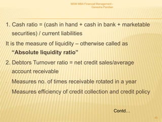 1. Cash ratio = (cash in hand + cash in bank + marketable
securities) / current liabilities
It is the measure of liquidity – otherwise called as
“Absolute liquidity ratio”
2. Debtors Turnover ratio = net credit sales/average
account receivable
- Measures no. of times receivable rotated in a year
- Measures efficiency of credit collection and credit policy
MSM MBA Financial Management -
Ganesha Pandian
45
Contd…
 
