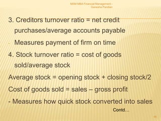 3. Creditors turnover ratio = net credit
purchases/average accounts payable
- Measures payment of firm on time
4. Stock turnover ratio = cost of goods
sold/average stock
Average stock = opening stock + closing stock/2
Cost of goods sold = sales – gross profit
- Measures how quick stock converted into sales
MSM MBA Financial Management -
Ganesha Pandian
46
Contd…
 