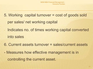 5. Working capital turnover = cost of goods sold
per sales/ net working capital
- Indicates no. of times working capital converted
into sales
6. Current assets turnover = sales/current assets
- Measures how effective management is in
controlling the current asset.
MSM MBA Financial Management -
Ganesha Pandian
47
 