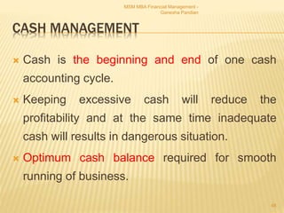 CASH MANAGEMENT
 Cash is the beginning and end of one cash
accounting cycle.
 Keeping excessive cash will reduce the
profitability and at the same time inadequate
cash will results in dangerous situation.
 Optimum cash balance required for smooth
running of business.
MSM MBA Financial Management -
Ganesha Pandian
48
 