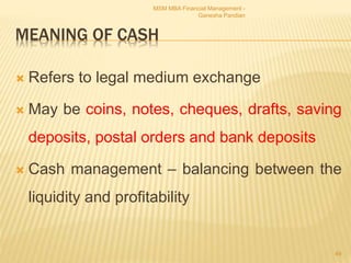 MEANING OF CASH
 Refers to legal medium exchange
 May be coins, notes, cheques, drafts, saving
deposits, postal orders and bank deposits
 Cash management – balancing between the
liquidity and profitability
MSM MBA Financial Management -
Ganesha Pandian
49
 
