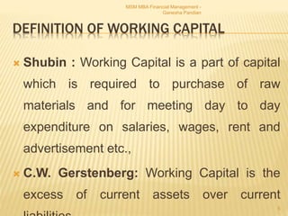 DEFINITION OF WORKING CAPITAL
 Shubin : Working Capital is a part of capital
which is required to purchase of raw
materials and for meeting day to day
expenditure on salaries, wages, rent and
advertisement etc.,
 C.W. Gerstenberg: Working Capital is the
excess of current assets over current
MSM MBA Financial Management -
Ganesha Pandian
5
 
