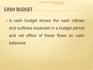 CASH BUDGET
 A cash budget shows the cash inflows
and outflows expected in a budget period
and net effect of these flows on cash
balances
MSM MBA Financial Management -
Ganesha Pandian
51
 