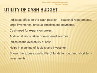 UTILITY OF CASH BUDGET
1. Indicates effect on the cash position – seasonal requirements,
large inventories, unusual receipts and payments.
2. Cash need for expansion project
3. Additional funds taken from external sources
4. Indicates the availability of cash
5. Helps in planning of liquidity and investment
6. Shows the excess availability of funds for long and short term
investments
MSM MBA Financial Management -
Ganesha Pandian
52
 