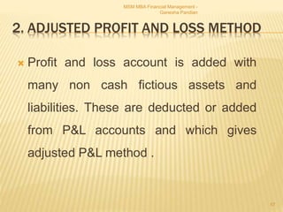 2. ADJUSTED PROFIT AND LOSS METHOD
 Profit and loss account is added with
many non cash fictious assets and
liabilities. These are deducted or added
from P&L accounts and which gives
adjusted P&L method .
MSM MBA Financial Management -
Ganesha Pandian
57
 