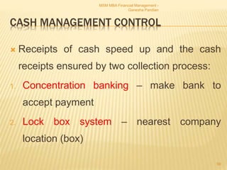 CASH MANAGEMENT CONTROL
 Receipts of cash speed up and the cash
receipts ensured by two collection process:
1. Concentration banking – make bank to
accept payment
2. Lock box system – nearest company
location (box)
MSM MBA Financial Management -
Ganesha Pandian
59
 