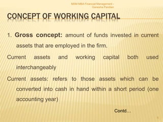 CONCEPT OF WORKING CAPITAL
1. Gross concept: amount of funds invested in current
assets that are employed in the firm.
Current assets and working capital both used
interchangeably
Current assets: refers to those assets which can be
converted into cash in hand within a short period (one
accounting year)
MSM MBA Financial Management -
Ganesha Pandian
6
Contd…
 