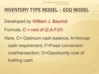 INVENTORY TYPE MODEL – EOQ MODEL
Developed by William J. Baumol
Formula, C = root of (2.A.F)/O
Here, C= Optimum cash balance; A=Annual
cash requirement; F=Fixed conversion
cost/transaction; O=Opportunity cost of
holding cash
MSM MBA Financial Management -
Ganesha Pandian
61
 